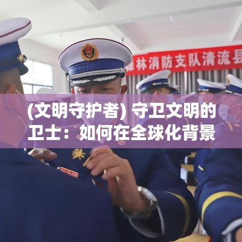 (文明守护者) 守卫文明的卫士：如何在全球化背景下保护和弘扬民族文化遗产